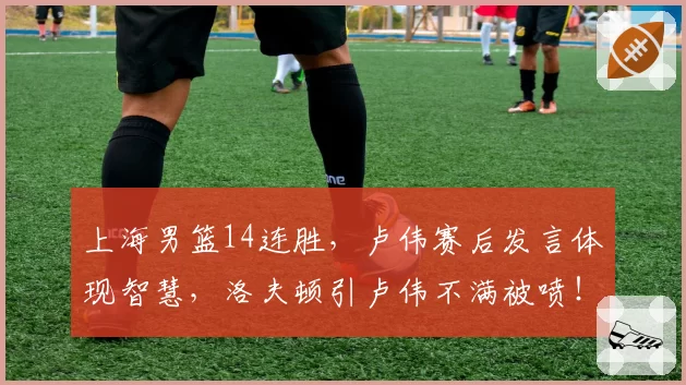 上海男篮14连胜，卢伟赛后发言体现智慧，洛夫顿引卢伟不满被喷！
