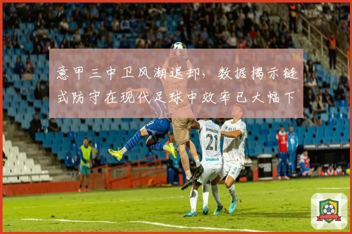 意甲三中卫风潮退却，数据揭示链式防守在现代足球中效率已大幅下降