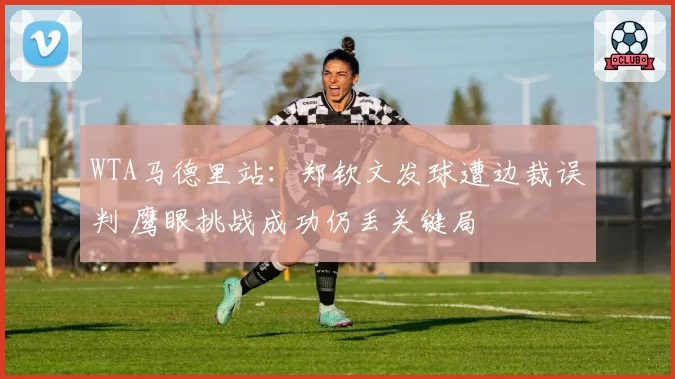 WTA马德里站：郑钦文发球遭边裁误判 鹰眼挑战成功仍丢关键局