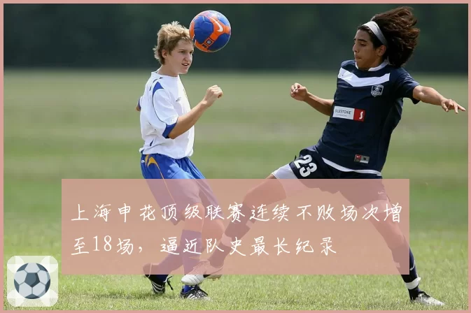 上海申花顶级联赛连续不败场次增至18场，逼近队史最长纪录