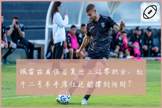 佩雷兹肩伤后复出三站零积分,红牛二号车手席位还能撑到何时?